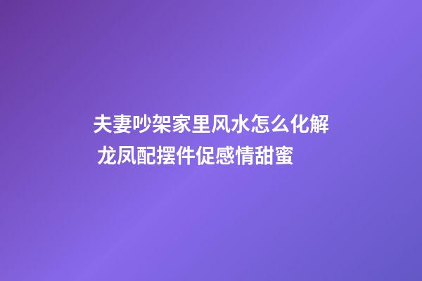 夫妻吵架家里风水怎么化解 龙凤配摆件促感情甜蜜